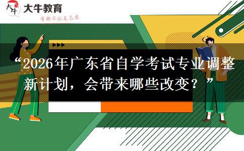 “2026年广东省自学考试专业调整新计划，会带来哪些改变？”