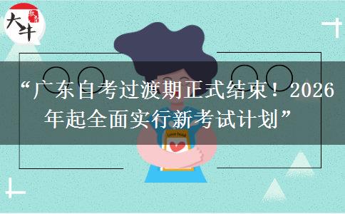 “广东自考过渡期正式结束！2026 年起全面实行新考试计划”