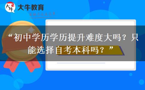 “初中学历学历提升难度大吗？只能选择自考本科吗？”