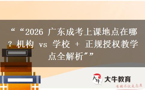 ““2026 广东成考上课地点在哪？机构 vs 学校 + 正规授权教学点全解析