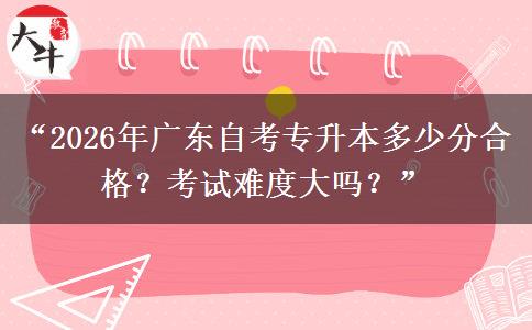 “2026年广东自考专升本多少分合格？考试难度大吗？”