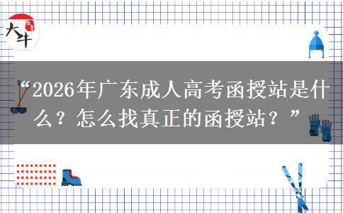 “2026年广东成人高考函授站是什么？怎么找真正的函授站？”