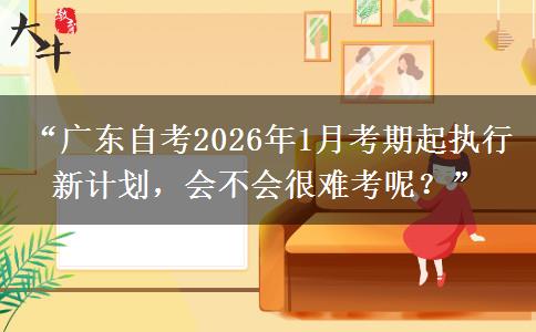 “广东自考2026年1月考期起执行新计划，会不会很难考呢？”