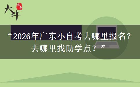 “2026年广东小自考去哪里报名？去哪里找助学点？”