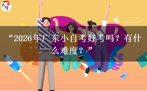 “2026年广东小自考好考吗？有什么难度？”
