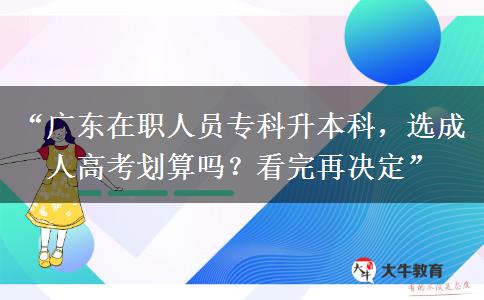 “广东在职人员专科升本科，选成人高考划算吗？看完再决定”