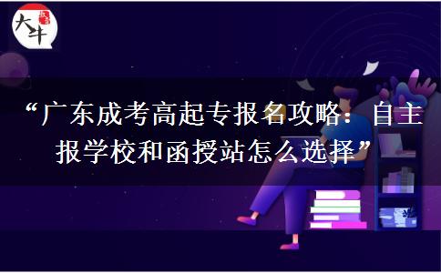 “广东成考高起专报名攻略：自主报学校和函授站怎么选择”