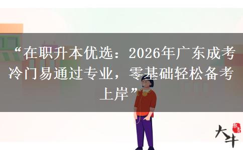 “在职升本优选：2026年广东成考冷门易通过专业，零基础轻松备考上岸”
