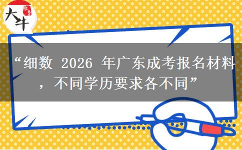 “细数 2026 年广东成考报名材料，不同学历要求各不同”