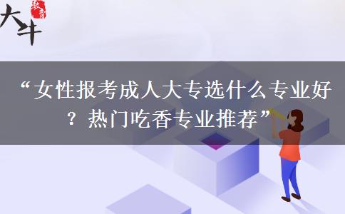 “女性报考成人大专选什么专业好？热门吃香专业推荐”