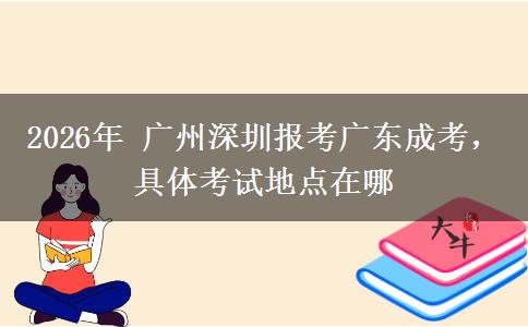2026年 广州深圳报考广东成考，具体考试地点在哪