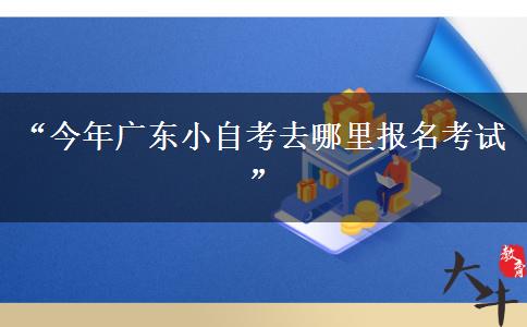 “今年广东小自考去哪里报名考试”
