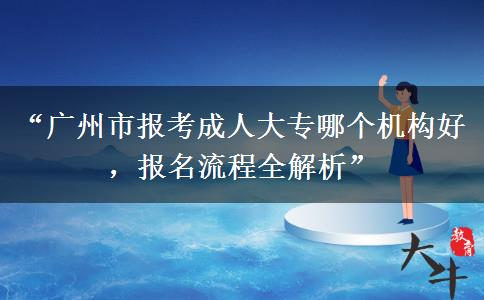 “广州市报考成人大专哪个机构好，报名流程全解析”