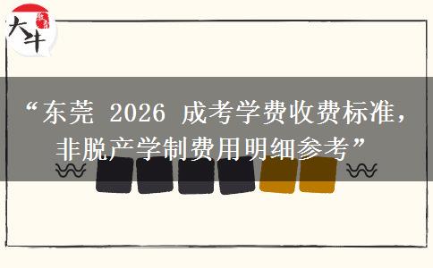 “东莞 2026 成考学费收费标准，非脱产学制费用明细参考”