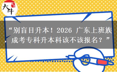“别盲目升本！2026 广东上班族，成考专科升本科该不该报名？”
