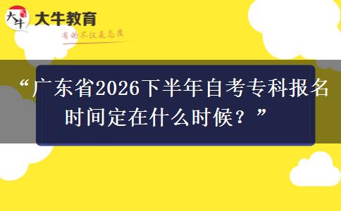 “广东省2026下半年自考专科报名时间定在什么时候？”