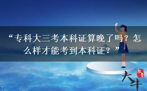“专科大三考本科证算晚了吗？怎么样才能考到本科证？”