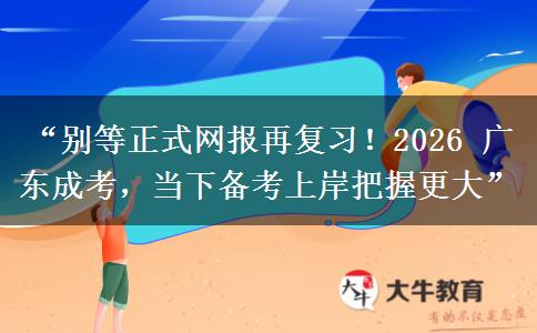 “别等正式网报再复习！2026 广东成考，当下备考上岸把握更大”