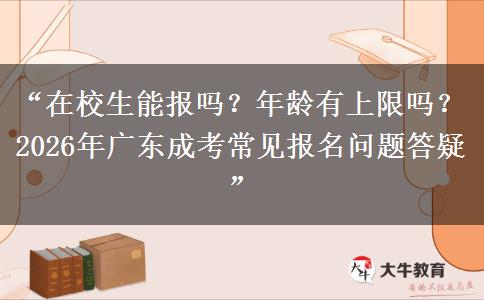 “在校生能报吗？年龄有上限吗？2026年广东成考常见报名问题答疑”