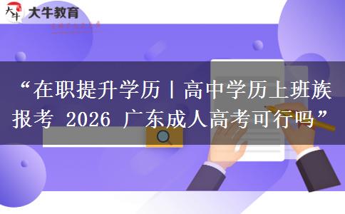 “在职提升学历｜高中学历上班族报考 2026 广东成人高考可行吗”