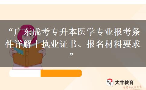 “广东成考专升本医学专业报考条件详解｜执业证书、报名材料要求”