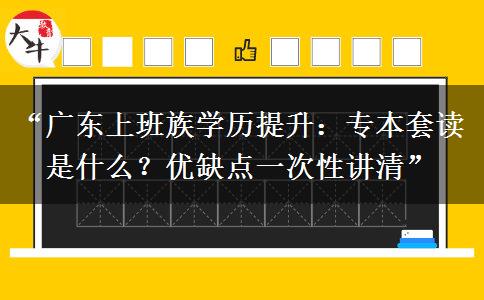 “广东上班族学历提升：专本套读是什么？优缺点一次性讲清”