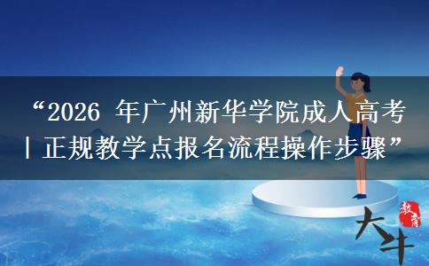 “2026 年广州新华学院成人高考｜正规教学点报名流程操作步骤”
