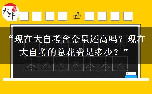 “现在大自考含金量还高吗？现在大自考的总花费是多少？”