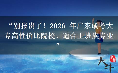 “别报贵了！2026 年广东成考大专高性价比院校、适合上班族专业”
