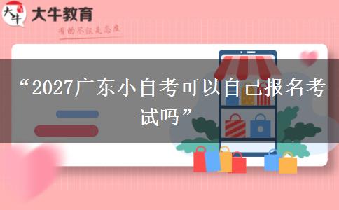 “2027广东小自考可以自己报名考试吗”