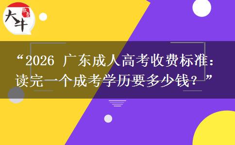 “2026 广东成人高考收费标准：读完一个成考学历要多少钱？”