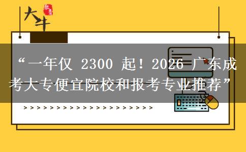 “一年仅 2300 起！2026 广东成考大专便宜院校和报考专业推荐”
