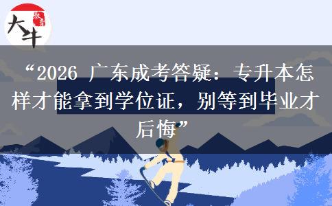 “2026 广东成考答疑：专升本怎样才能拿到学位证，别等到毕业才后悔”