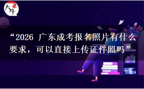 “2026 广东成考报名照片有什么要求，可以直接上传证件照吗”