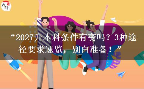 “2027升本科条件有变吗？3种途径要求速览，别白准备！”