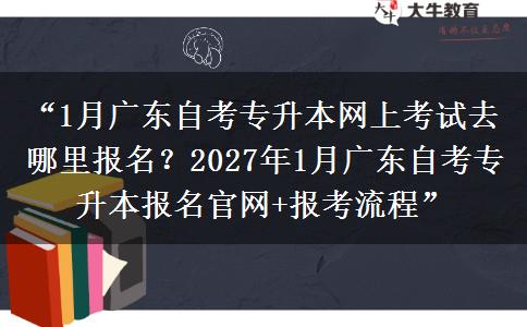 “1月广东自考专升本网上考试去哪里报名？2027年1月广东自考专升本报名官网+报考流程”
