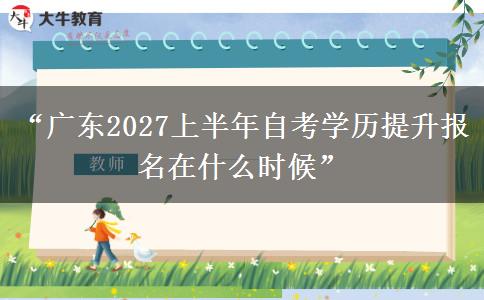 “广东2027上半年自考学历提升报名在什么时候”