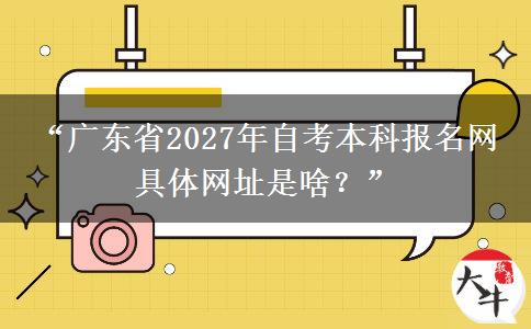 “广东省2027年自考本科报名网 具体网址是啥？”