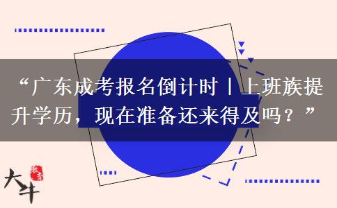 “广东成考报名倒计时｜上班族提升学历，现在准备还来得及吗？”