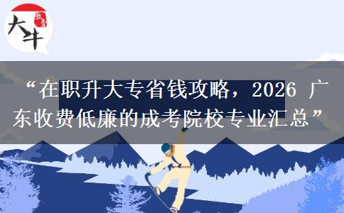 “在职升大专省钱攻略，2026 广东收费低廉的成考院校专业汇总”
