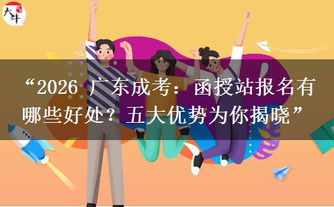 “2026 广东成考：函授站报名有哪些好处？五大优势为你揭晓”