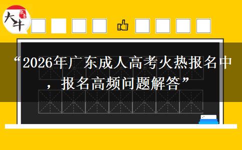 “2026年广东成人高考火热报名中，报名高频问题解答”