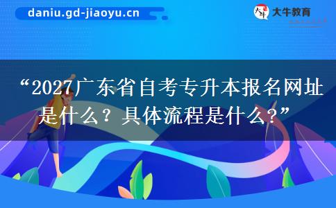 “2027广东省自考专升本报名网址是什么？具体流程是什么?”