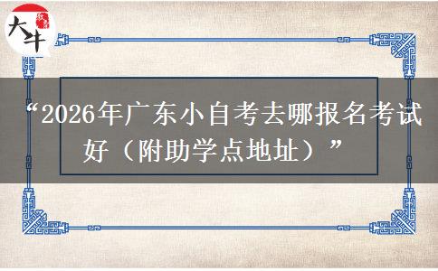 “2026年广东小自考去哪报名考试好（附助学点地址）”