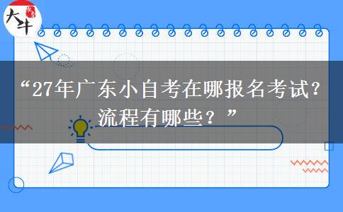 “27年广东小自考在哪报名考试？流程有哪些？”