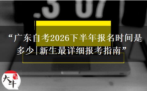 “广东自考2026下半年报名时间是多少|新生最详细报考指南”
