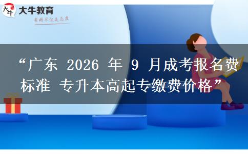 “广东 2026 年 9 月成考报名费标准 专升本高起专缴费价格”