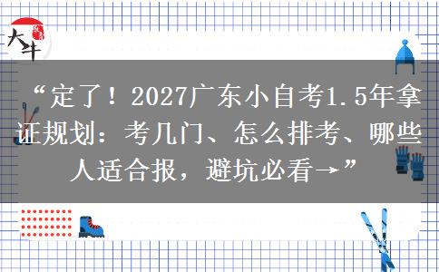 “定了！2027广东小自考1.5年拿证规划：考几门、怎么排考、哪些人适合报，避坑必看→”