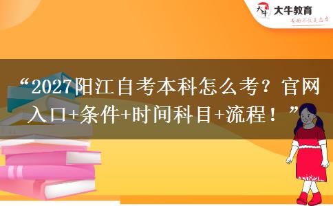 “2027阳江自考本科怎么考？官网入口+条件+时间科目+流程！”