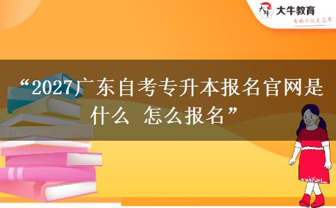 “2027广东自考专升本报名官网是什么 怎么报名” “2027广东自考专升本报名官网是什么 怎么报名”